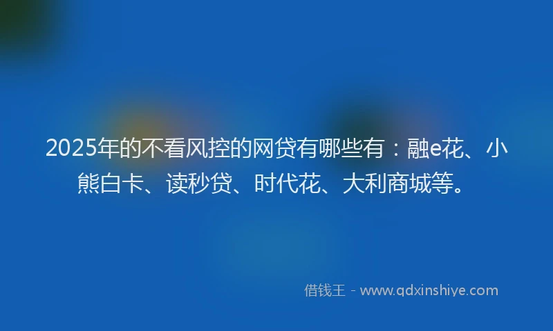 2025年的不看风控的网贷有哪些有:融e花、小熊白卡、读秒贷、时代花、大利商城等。