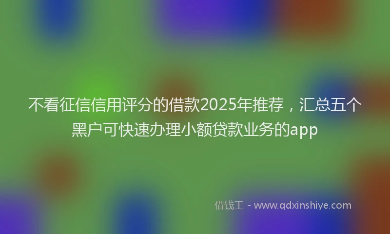 不看征信信用评分的借款2025年推荐，汇总五个黑户可快速办理小额贷款业务的app