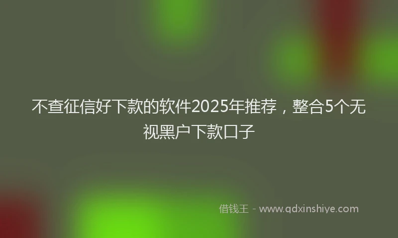 不查征信好下款的软件2025年推荐，整合5个无视黑户下款口子