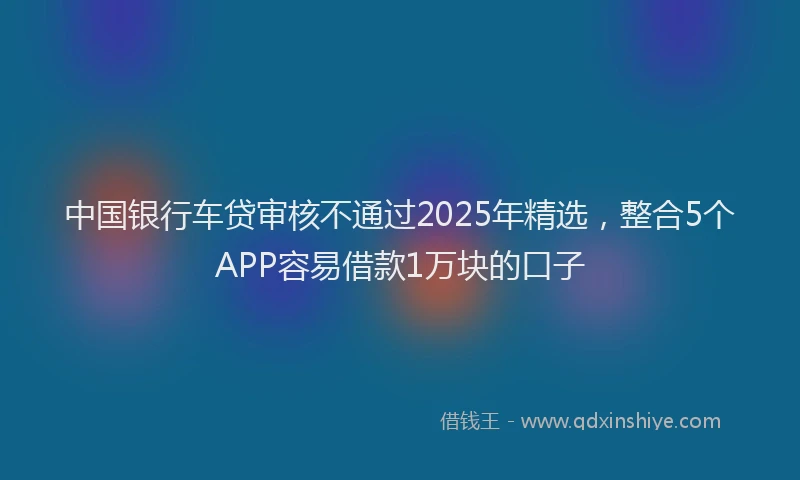 中国银行车贷审核不通过2025年精选，整合5个APP容易借款1万块的口子