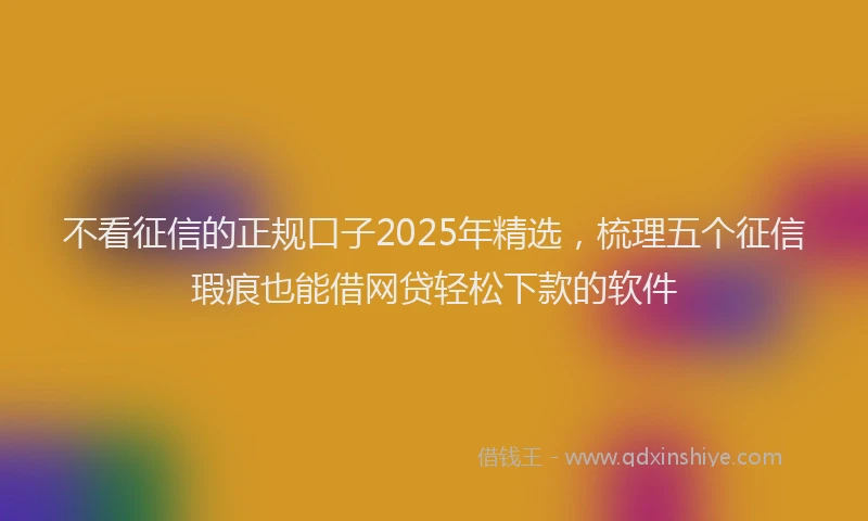 不看征信的正规口子2025年精选，梳理五个征信瑕疵也能借网贷轻松下款的软件