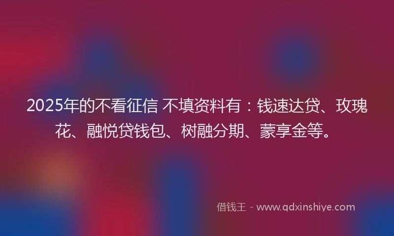 2025年的不看征信 不填资料有：钱速达贷、玫瑰花、融悦贷钱包、树融分期、蒙享金等。
