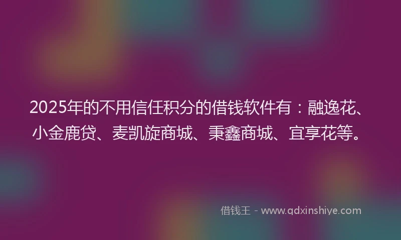 2025年的不用信任积分的借钱软件有：融逸花、小金鹿贷、麦凯旋商城、秉鑫商城、宜享花等。