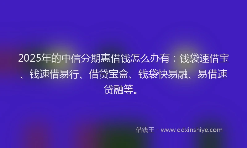 2025年的中信分期惠借钱怎么办有：钱袋速借宝、钱速借易行、借贷宝盒、钱袋快易融、易借速贷融等。