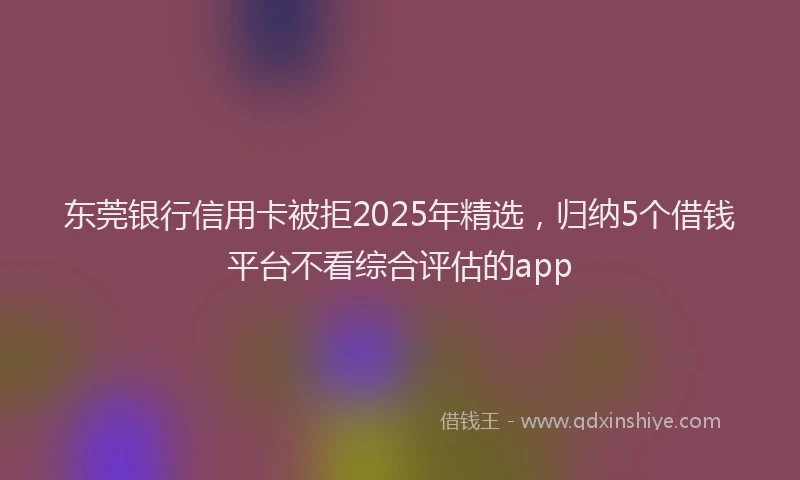 东莞银行信用卡被拒2025年精选，归纳5个借钱平台不看综合评估的app