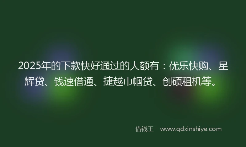 2025年的下款快好通过的大额有：优乐快购、星辉贷、钱速借通、捷越巾帼贷、创硕租机等。