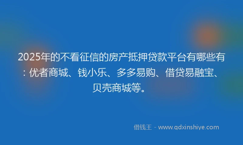 2025年的不看征信的房产抵押贷款平台有哪些有：优者商城、钱小乐、多多易购、借贷易融宝、贝壳商城等。