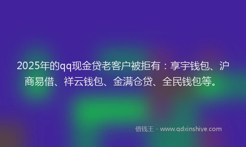 2025年的qq现金贷老客户被拒有：享宇钱包、沪商易借、祥云钱包、金满仓贷、全民钱包等。