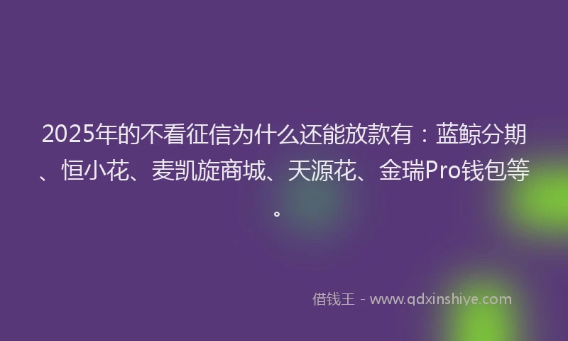 2025年的不看征信为什么还能放款有：蓝鲸分期、恒小花、麦凯旋商城、天源花、金瑞Pro钱包等。