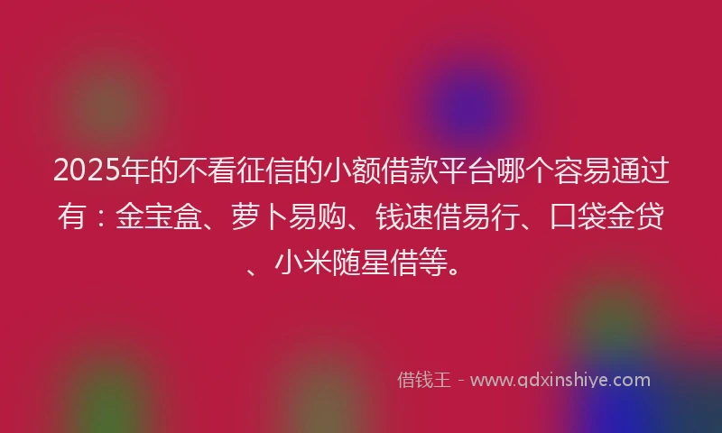 2025年的不看征信的小额借款平台哪个容易通过有：金宝盒、萝卜易购、钱速借易行、口袋金贷、小米随星借等。