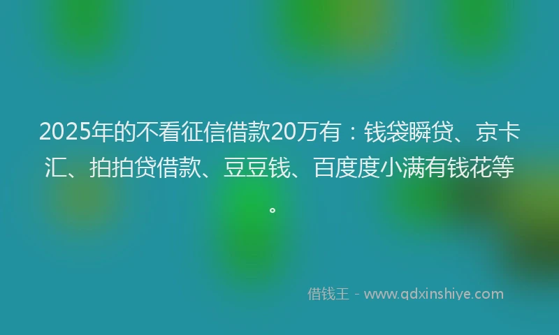 2025年的不看征信借款20万有：钱袋瞬贷、京卡汇、拍拍贷借款、豆豆钱、百度度小满有钱花等。