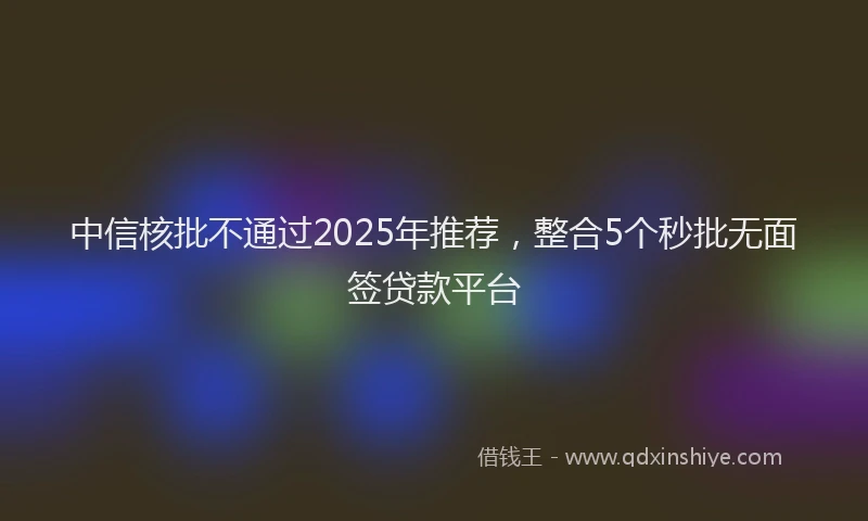 中信核批不通过2025年推荐，整合5个秒批无面签贷款平台