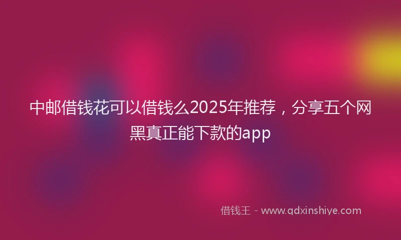 中邮借钱花可以借钱么2025年推荐，分享五个网黑真正能下款的app