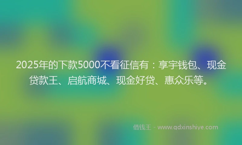 2025年的下款5000不看征信有：享宇钱包、现金贷款王、启航商城、现金好贷、惠众乐等。