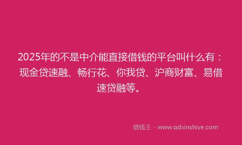 2025年的不是中介能直接借钱的平台叫什么有：现金贷速融、畅行花、你我贷、沪商财富、易借速贷融等。