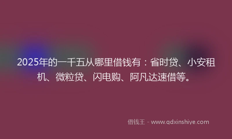2025年的一千五从哪里借钱有：省时贷、小安租机、微粒贷、闪电购、阿凡达速借等。