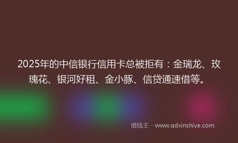 2025年的中信银行信用卡总被拒有：金瑞龙、玫瑰花、银河好租、金小豚、信贷通速借等。