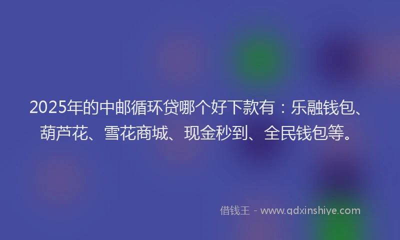 2025年的中邮循环贷哪个好下款有：乐融钱包、葫芦花、雪花商城、现金秒到、全民钱包等。