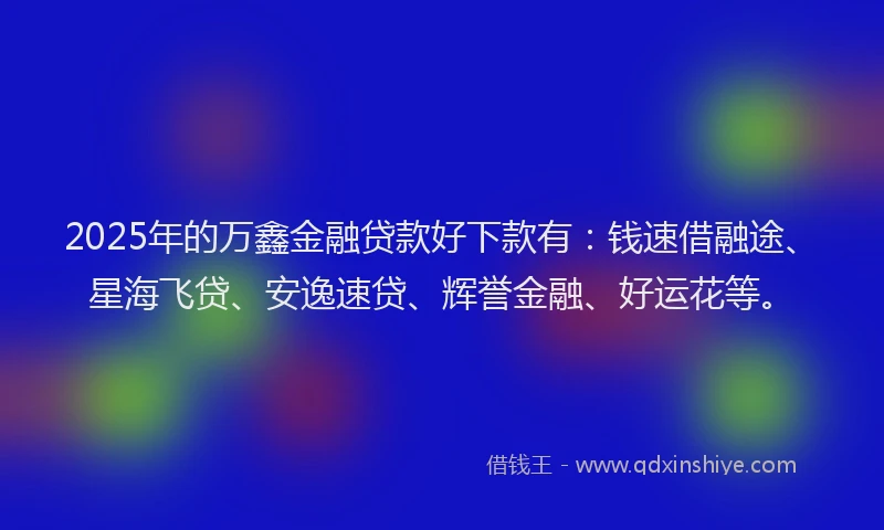 2025年的万鑫金融贷款好下款有：钱速借融途、星海飞贷、安逸速贷、辉誉金融、好运花等。