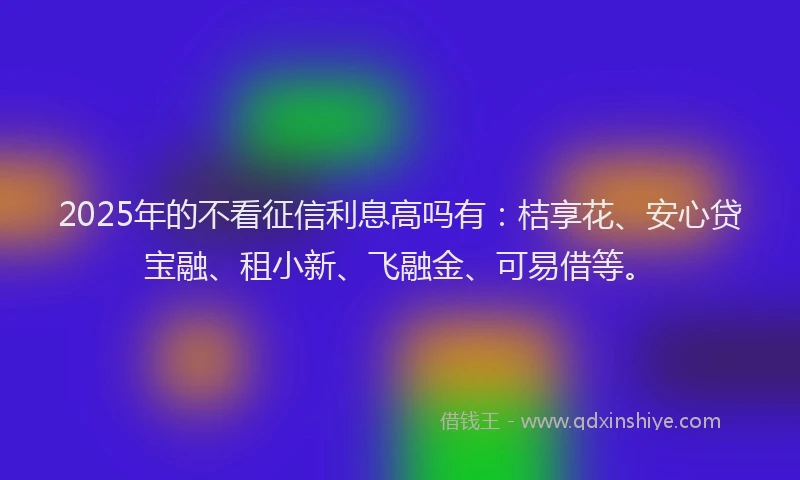 2025年的不看征信利息高吗有：桔享花、安心贷宝融、租小新、飞融金、可易借等。
