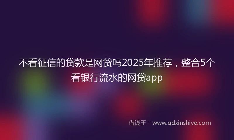 不看征信的贷款是网贷吗2025年推荐，整合5个看银行流水的网贷app