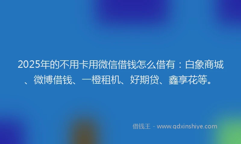 2025年的不用卡用微信借钱怎么借有：白象商城、微博借钱、一橙租机、好期贷、鑫享花等。