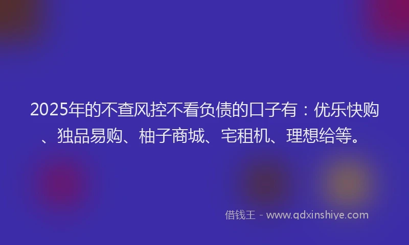 2025年的不查风控不看负债的口子有：优乐快购、独品易购、柚子商城、宅租机、理想给等。