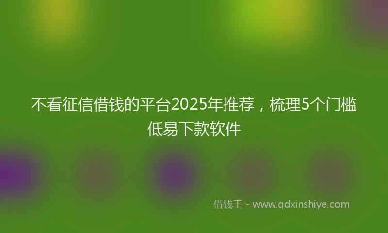 不看征信借钱的平台2025年推荐，梳理5个门槛低易下款软件