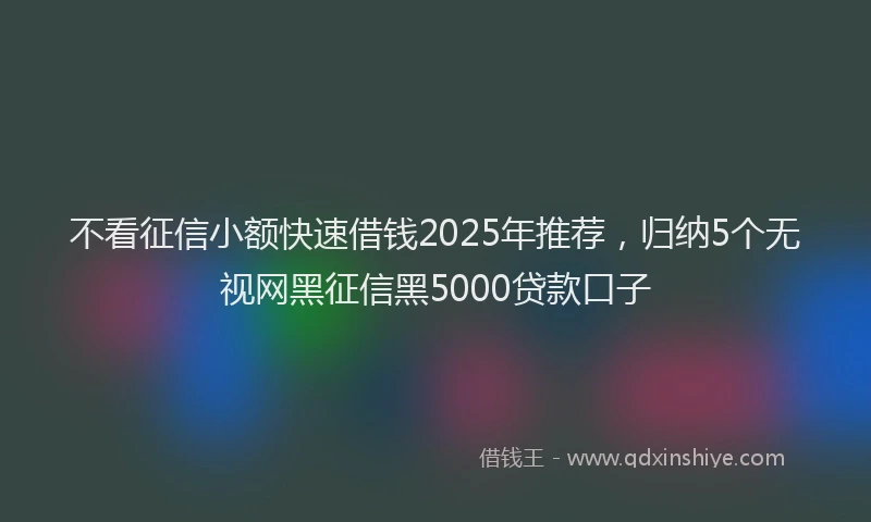 不看征信小额快速借钱2025年推荐，归纳5个无视网黑征信黑5000贷款口子