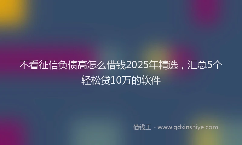 不看征信负债高怎么借钱2025年精选，汇总5个轻松贷10万的软件