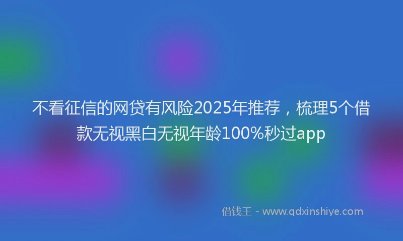 不看征信的网贷有风险2025年推荐，梳理5个借款无视黑白无视年龄100%秒过app