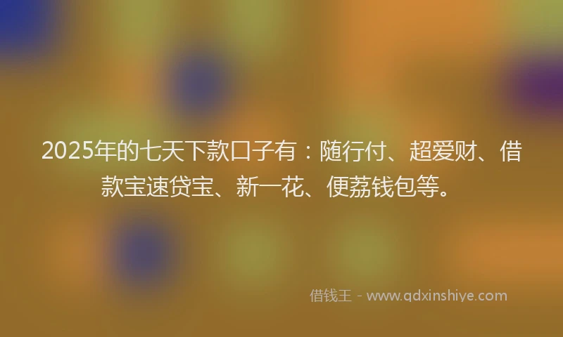 2025年的七天下款口子有：随行付、超爱财、借款宝速贷宝、新一花、便荔钱包等。