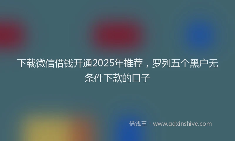 下载微信借钱开通2025年推荐，罗列五个黑户无条件下款的口子