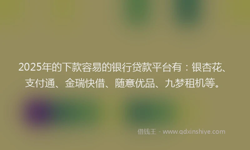 2025年的下款容易的银行贷款平台有：银杏花、支付通、金瑞快借、随意优品、九梦租机等。
