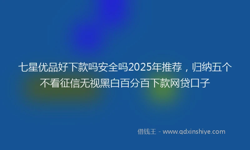 七星优品好下款吗安全吗2025年推荐，归纳五个不看征信无视黑白百分百下款网贷口子