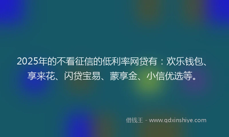 2025年的不看征信的低利率网贷有：欢乐钱包、享来花、闪贷宝易、蒙享金、小信优选等。