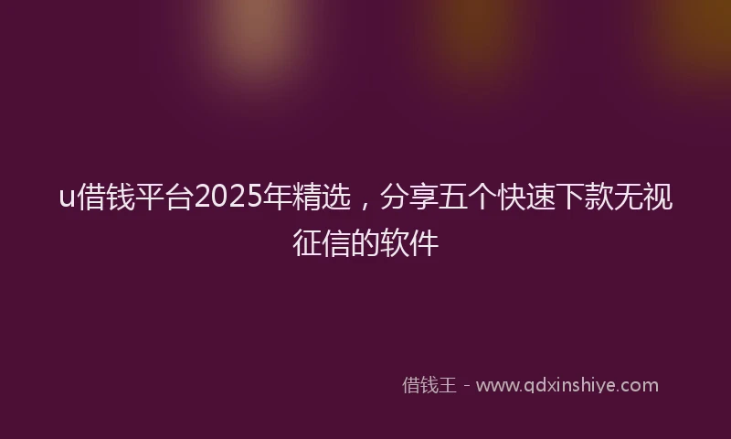 u借钱平台2025年精选，分享五个快速下款无视征信的软件