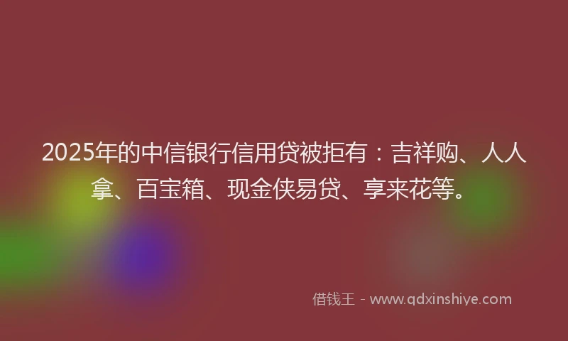 2025年的中信银行信用贷被拒有：吉祥购、人人拿、百宝箱、现金侠易贷、享来花等。