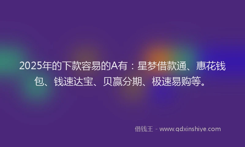 2025年的下款容易的A有：星梦借款通、惠花钱包、钱速达宝、贝赢分期、极速易购等。