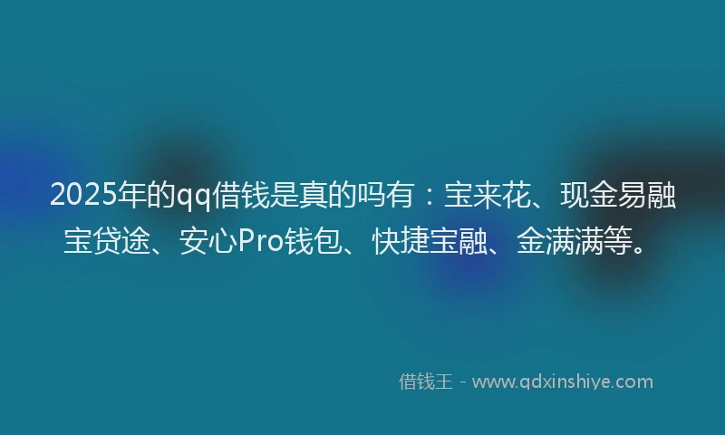 2025年的qq借钱是真的吗有：宝来花、现金易融宝贷途、安心Pro钱包、快捷宝融、金满满等。