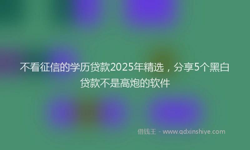 不看征信的学历贷款2025年精选，分享5个黑白贷款不是高炮的软件