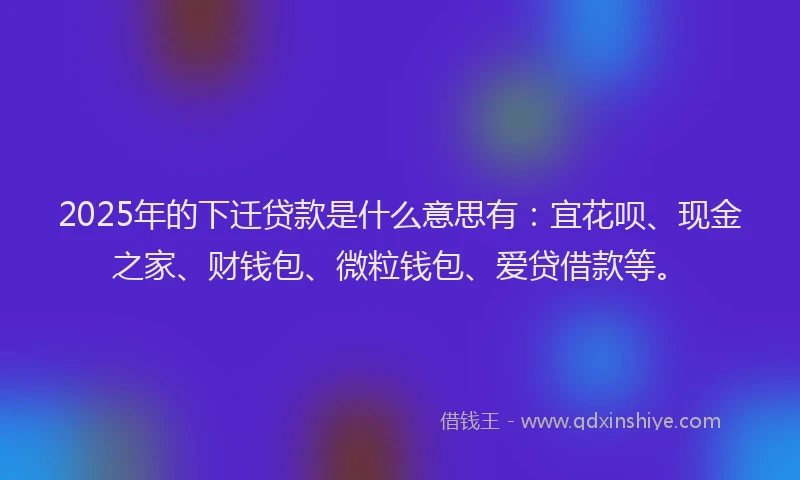 2025年的下迁贷款是什么意思有：宜花呗、现金之家、财钱包、微粒钱包、爱贷借款等。