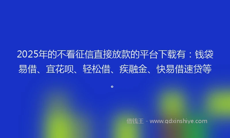 2025年的不看征信直接放款的平台下载有：钱袋易借、宜花呗、轻松借、疾融金、快易借速贷等。