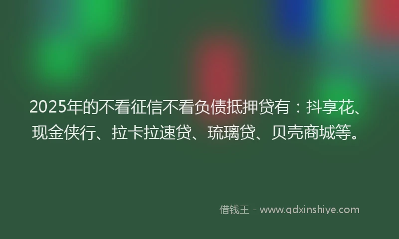 2025年的不看征信不看负债抵押贷有：抖享花、现金侠行、拉卡拉速贷、琉璃贷、贝壳商城等。