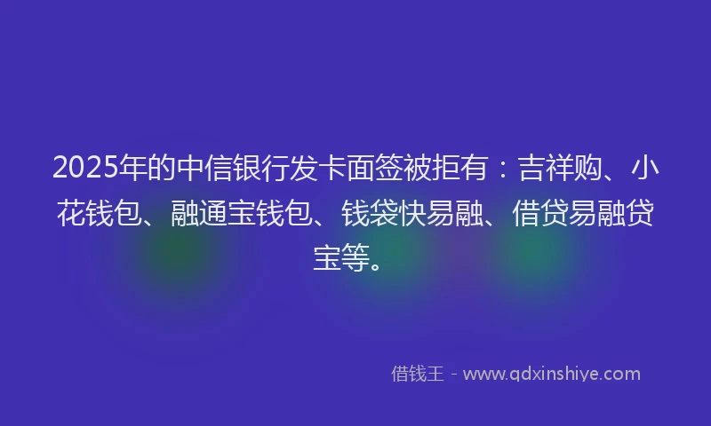 2025年的中信银行发卡面签被拒有：吉祥购、小花钱包、融通宝钱包、钱袋快易融、借贷易融贷宝等。
