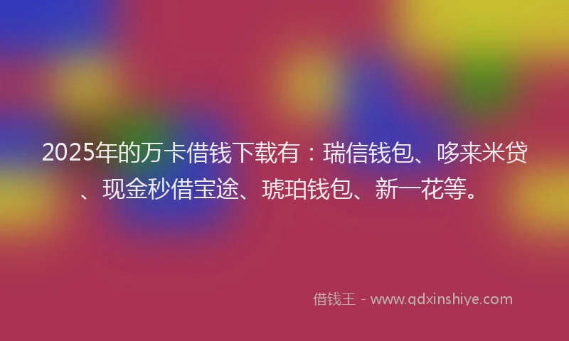 2025年的万卡借钱下载有：瑞信钱包、哆来米贷、现金秒借宝途、琥珀钱包、新一花等。