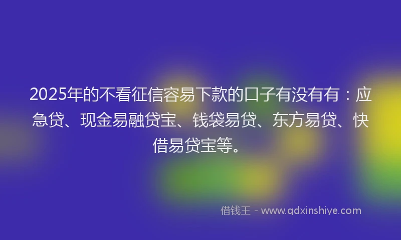 2025年的不看征信容易下款的口子有没有有：应急贷、现金易融贷宝、钱袋易贷、东方易贷、快借易贷宝等。