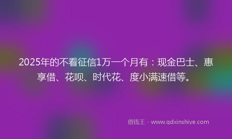 2025年的不看征信1万一个月有：现金巴士、惠享借、花呗、时代花、度小满速借等。