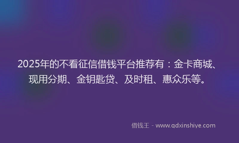 2025年的不看征信借钱平台推荐有：金卡商城、现用分期、金钥匙贷、及时租、惠众乐等。