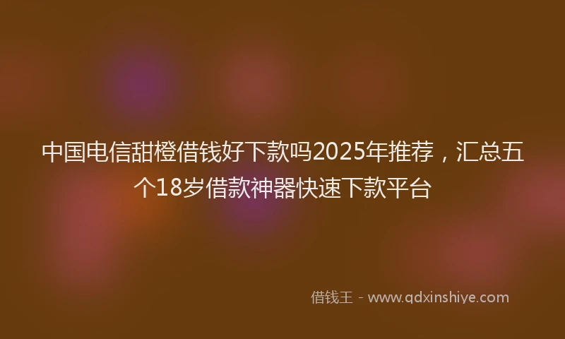 中国电信甜橙借钱好下款吗2025年推荐，汇总五个18岁借款神器快速下款平台